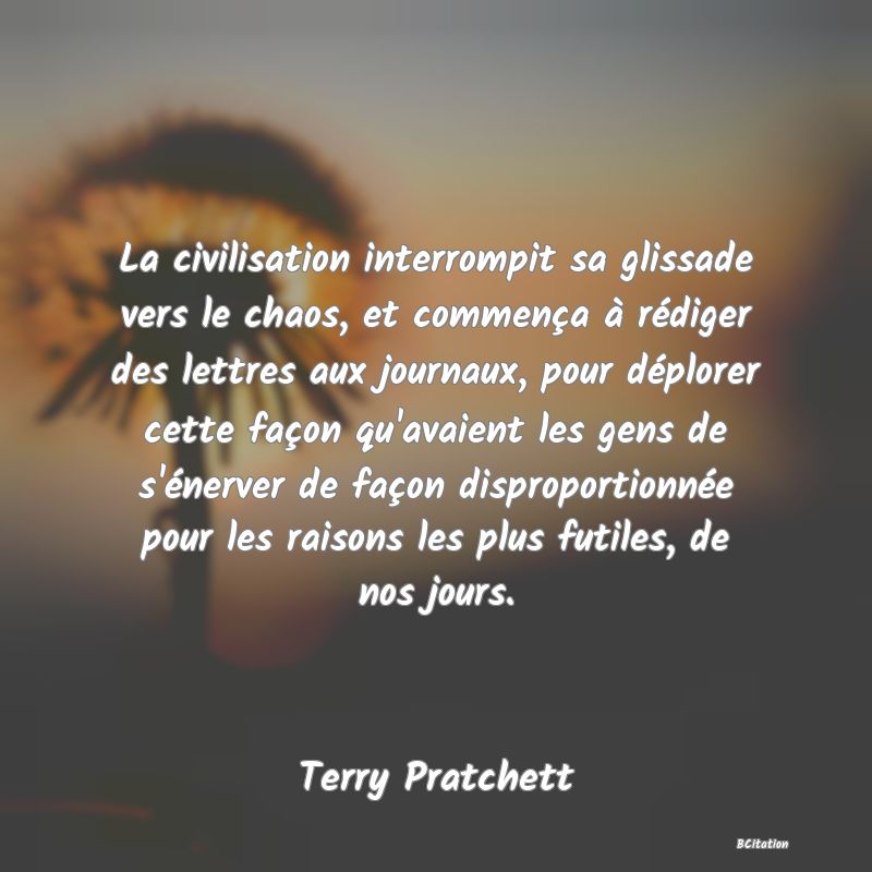 image de citation: La civilisation interrompit sa glissade vers le chaos, et commença à rédiger des lettres aux journaux, pour déplorer cette façon qu'avaient les gens de s'énerver de façon disproportionnée pour les raisons les plus futiles, de nos jours.