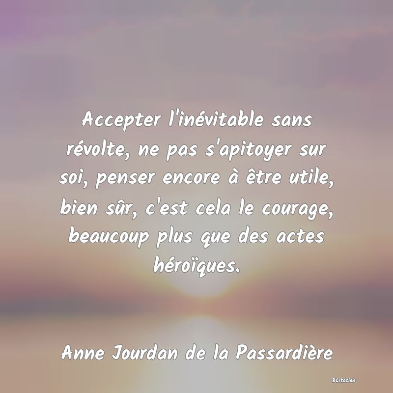 image de citation: Accepter l'inévitable sans révolte, ne pas s'apitoyer sur soi, penser encore à être utile, bien sûr, c'est cela le courage, beaucoup plus que des actes héroïques.