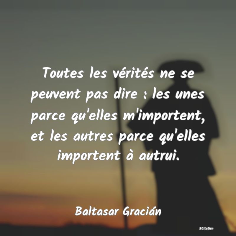 Belle Citation - Toutes les vérités ne se peuvent pas dire : les unes parce qu'elles m'importent, et les autres parce qu'elles importent à autrui. - Baltasar Gracián