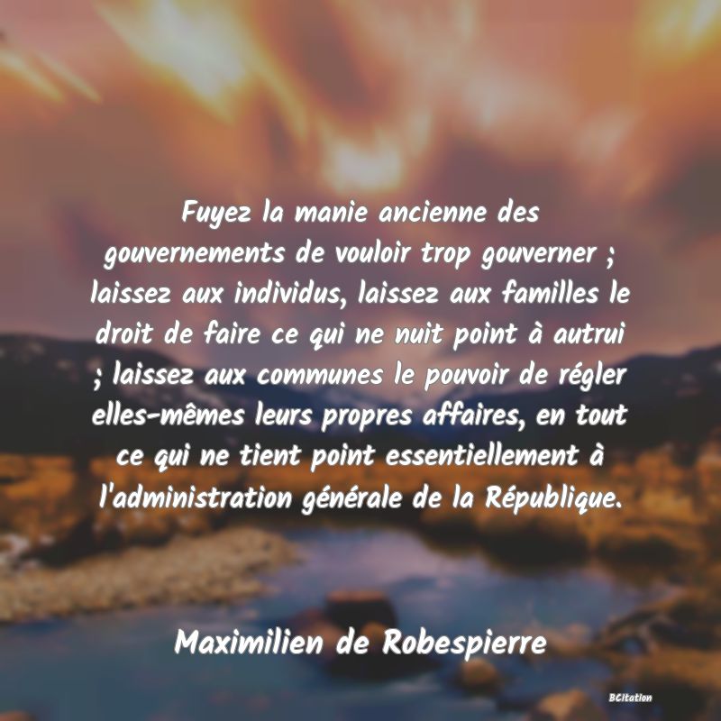 Belle Citation - Fuyez la manie ancienne des gouvernements de vouloir trop gouverner ; laissez aux individus, laissez aux familles le droit de faire ce qui ne nuit point à autrui ; laissez aux communes le pouvoir de régler elles-mêmes leurs propres affaires, en tout ce qui ne tient point essentiellement à l'administration générale de la République. - Maximilien de Robespierre
