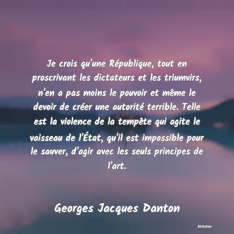 image de citation: Je crois qu'une République, tout en proscrivant les dictateurs et les triumvirs, n'en a pas moins le pouvoir et même le devoir de créer une autorité terrible. Telle est la violence de la tempête qui agite le vaisseau de l'État, qu'il est impossible pour le sauver, d'agir avec les seuls principes de l'art.