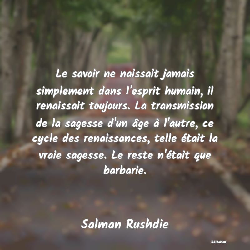 Belle Citation - Le savoir ne naissait jamais simplement dans l'esprit humain, il renaissait toujours. La transmission de la sagesse d'un âge à l'autre, ce cycle des renaissances, telle était la vraie sagesse. Le reste n'était que barbarie. - Salman Rushdie