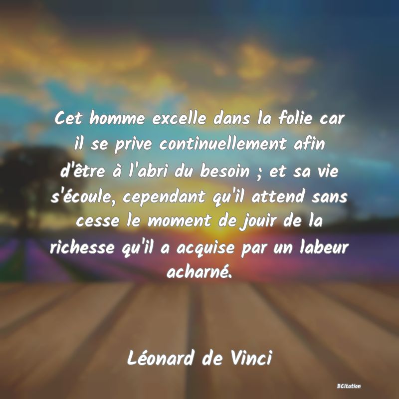 Belle Citation - Cet homme excelle dans la folie car il se prive continuellement afin d'être à l'abri du besoin ; et sa vie s'écoule, cependant qu'il attend sans cesse le moment de jouir de la richesse qu'il a acquise par un labeur acharné. - Léonard de Vinci