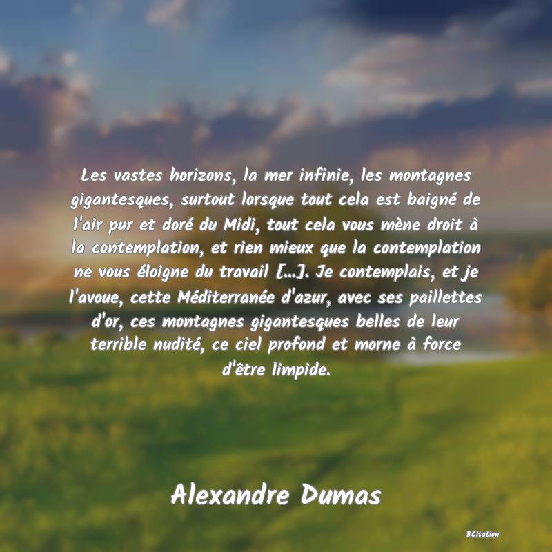 image de citation: Les vastes horizons, la mer infinie, les montagnes gigantesques, surtout lorsque tout cela est baigné de l'air pur et doré du Midi, tout cela vous mène droit à la contemplation, et rien mieux que la contemplation ne vous éloigne du travail [...]. Je contemplais, et je l'avoue, cette Méditerranée d'azur, avec ses paillettes d'or, ces montagnes gigantesques belles de leur terrible nudité, ce ciel profond et morne à force d'être limpide.