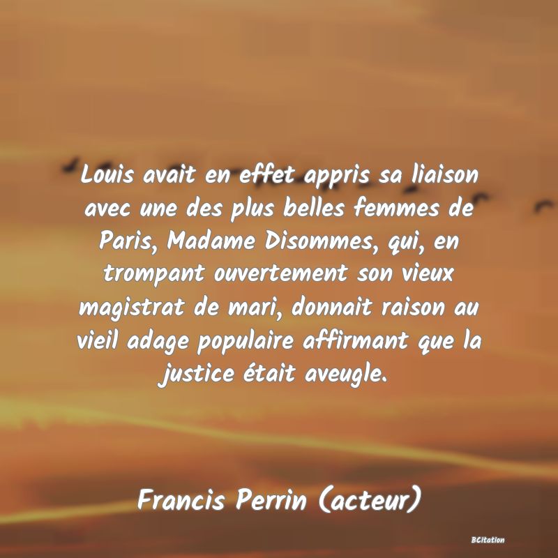 image de citation: Louis avait en effet appris sa liaison avec une des plus belles femmes de Paris, Madame Disommes, qui, en trompant ouvertement son vieux magistrat de mari, donnait raison au vieil adage populaire affirmant que la justice était aveugle.