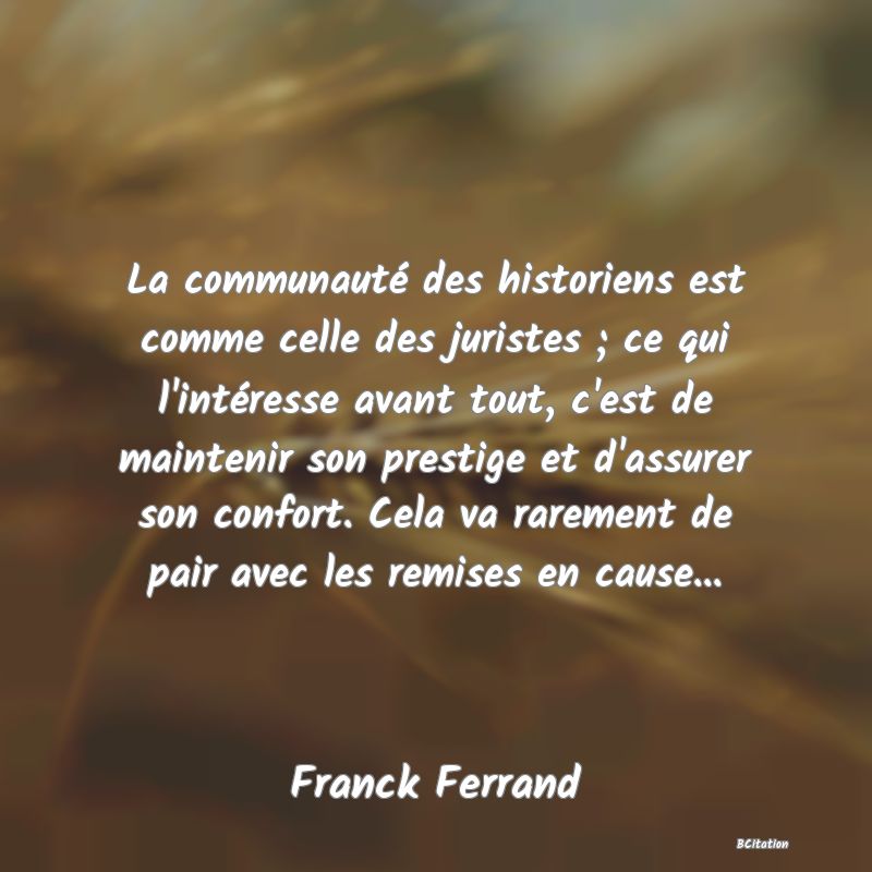 Belle Citation - La communauté des historiens est comme celle des juristes ; ce qui l'intéresse avant tout, c'est de maintenir son prestige et d'assurer son confort. Cela va rarement de pair avec les remises en cause... - Franck Ferrand