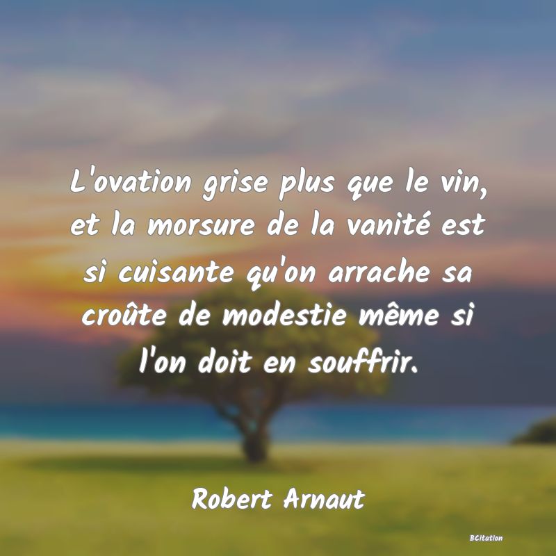 image de citation: L'ovation grise plus que le vin, et la morsure de la vanité est si cuisante qu'on arrache sa croûte de modestie même si l'on doit en souffrir.