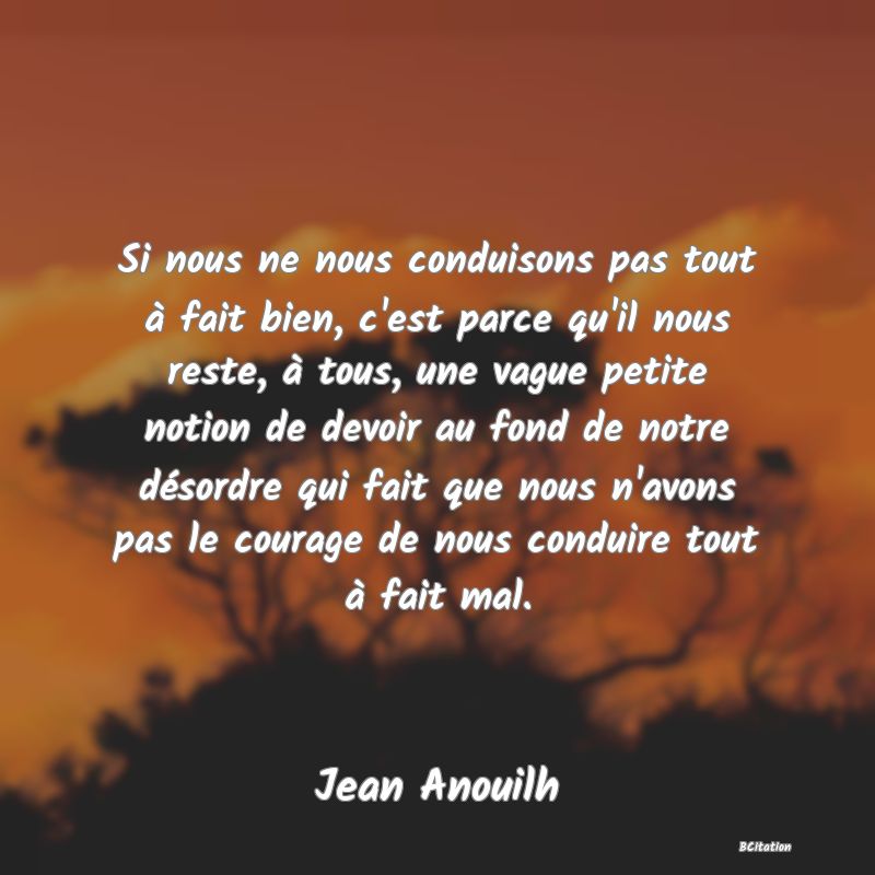 image de citation: Si nous ne nous conduisons pas tout à fait bien, c'est parce qu'il nous reste, à tous, une vague petite notion de devoir au fond de notre désordre qui fait que nous n'avons pas le courage de nous conduire tout à fait mal.