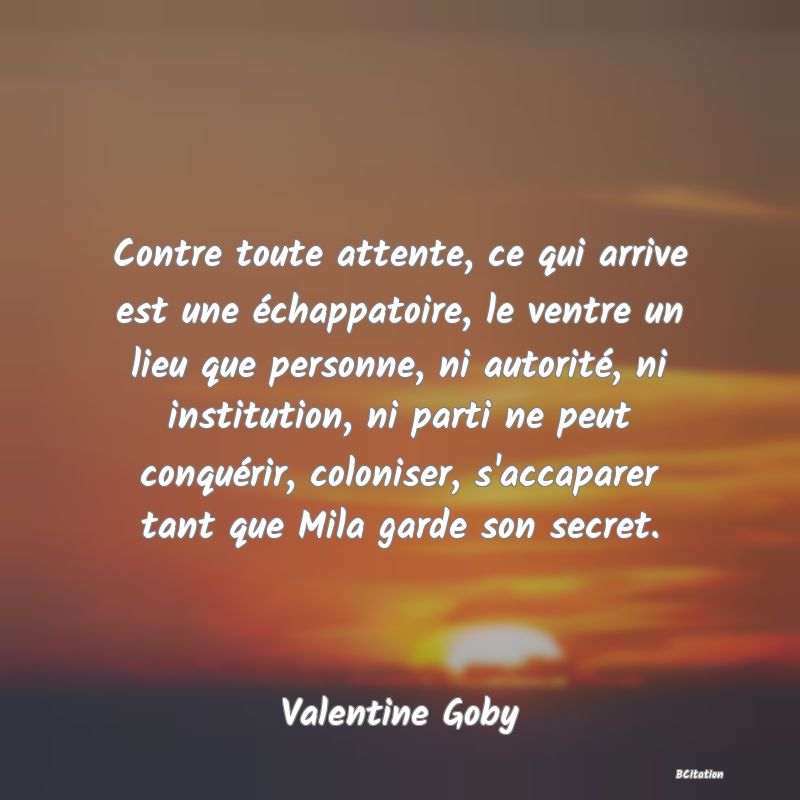 image de citation: Contre toute attente, ce qui arrive est une échappatoire, le ventre un lieu que personne, ni autorité, ni institution, ni parti ne peut conquérir, coloniser, s'accaparer tant que Mila garde son secret.