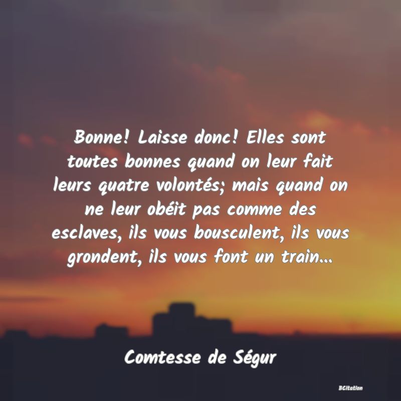 image de citation: Bonne! Laisse donc! Elles sont toutes bonnes quand on leur fait leurs quatre volontés; mais quand on ne leur obéit pas comme des esclaves, ils vous bousculent, ils vous grondent, ils vous font un train...