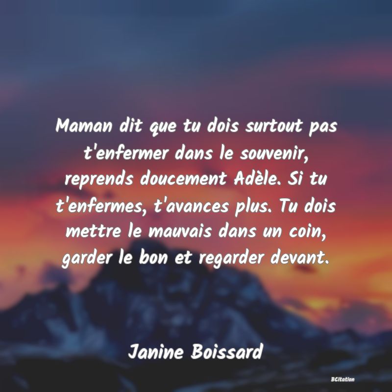 image de citation: Maman dit que tu dois surtout pas t'enfermer dans le souvenir, reprends doucement Adèle. Si tu t'enfermes, t'avances plus. Tu dois mettre le mauvais dans un coin, garder le bon et regarder devant.