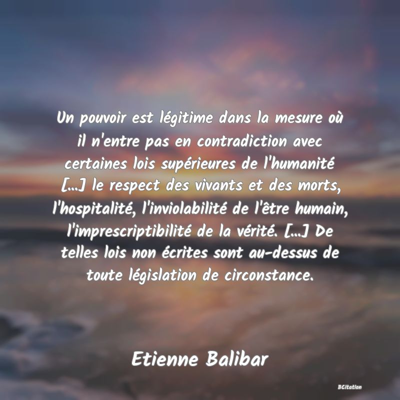 image de citation: Un pouvoir est légitime dans la mesure où il n'entre pas en contradiction avec certaines lois supérieures de l'humanité [...] le respect des vivants et des morts, l'hospitalité, l'inviolabilité de l'être humain, l'imprescriptibilité de la vérité. [...] De telles lois non écrites sont au-dessus de toute législation de circonstance.