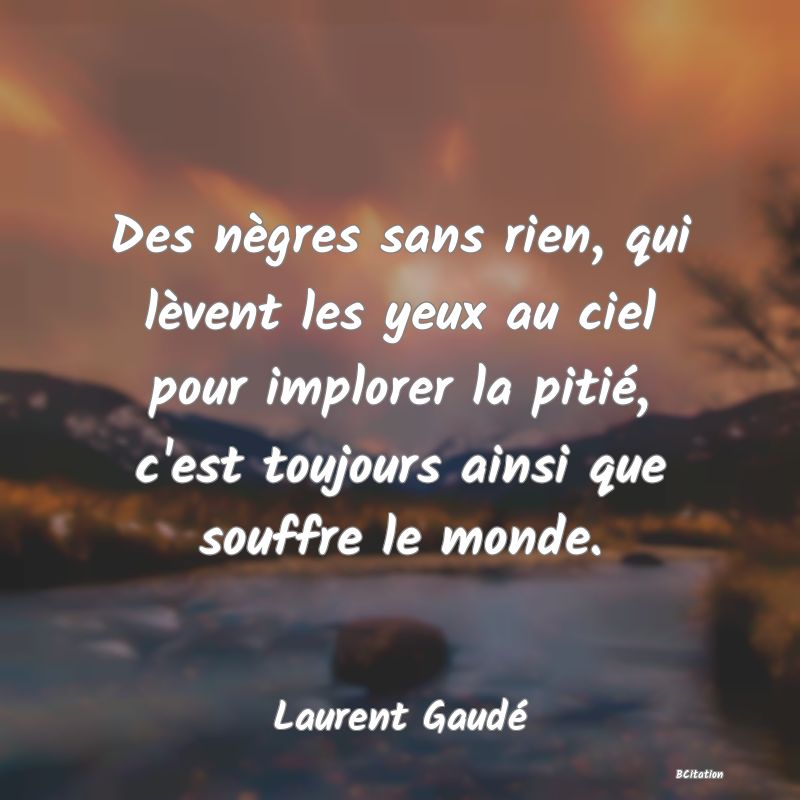 Belle Citation - Des nègres sans rien, qui lèvent les yeux au ciel pour implorer la pitié, c'est toujours ainsi que souffre le monde. - Laurent Gaudé