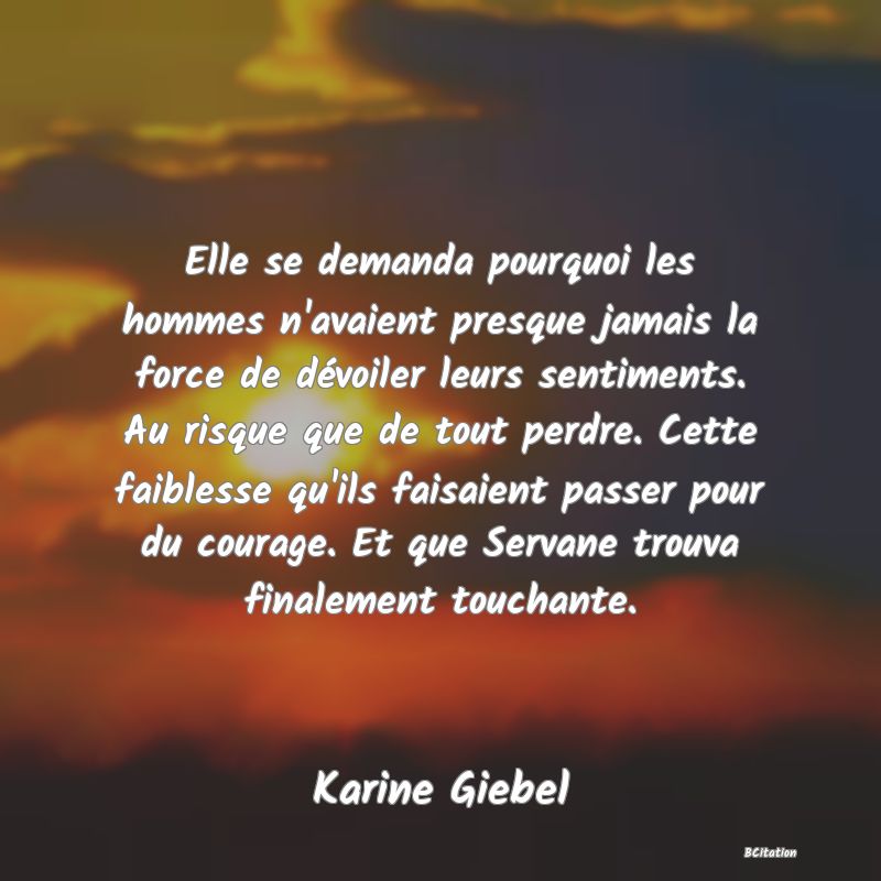 image de citation: Elle se demanda pourquoi les hommes n'avaient presque jamais la force de dévoiler leurs sentiments. Au risque que de tout perdre. Cette faiblesse qu'ils faisaient passer pour du courage. Et que Servane trouva finalement touchante.