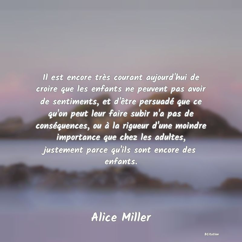 image de citation: Il est encore très courant aujourd'hui de croire que les enfants ne peuvent pas avoir de sentiments, et d'être persuadé que ce qu'on peut leur faire subir n'a pas de conséquences, ou à la rigueur d'une moindre importance que chez les adultes, justement parce qu'ils sont encore des enfants.