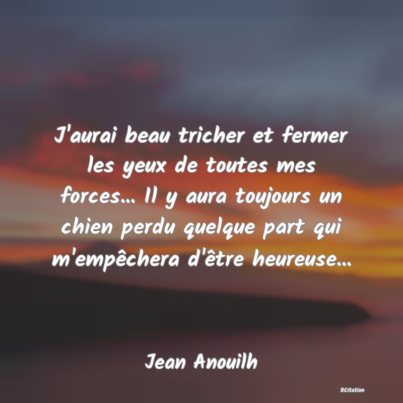 image de citation: J'aurai beau tricher et fermer les yeux de toutes mes forces... Il y aura toujours un chien perdu quelque part qui m'empêchera d'être heureuse...