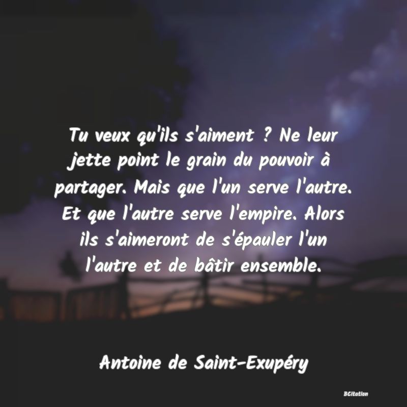 image de citation: Tu veux qu'ils s'aiment ? Ne leur jette point le grain du pouvoir à partager. Mais que l'un serve l'autre. Et que l'autre serve l'empire. Alors ils s'aimeront de s'épauler l'un l'autre et de bâtir ensemble.