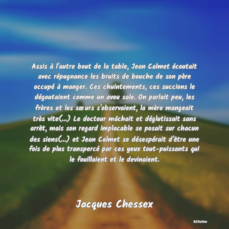 image de citation: Assis à l'autre bout de la table, Jean Calmet écoutait avec répugnance les bruits de bouche de son père occupé à manger. Ces chuintements, ces succions le dégoutaient comme un aveu sale. On parlait peu, les frères et les sœurs s'observaient, la mère mangeait très vite(...) Le docteur mâchait et déglutissait sans arrêt, mais son regard implacable se posait sur chacun des siens(...) et Jean Calmet se désespérait d'être une fois de plus transpercé par ces yeux tout-puissants qui le fouillaient et le devinaient.