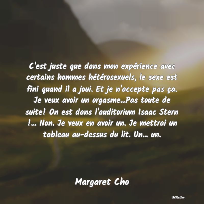 image de citation: C'est juste que dans mon expérience avec certains hommes hétérosexuels, le sexe est fini quand il a joui. Et je n'accepte pas ça. Je veux avoir un orgasme...Pas toute de suite! On est dans l'auditorium Isaac Stern !... Non. Je veux en avoir un. Je mettrai un tableau au-dessus du lit. Un... un.