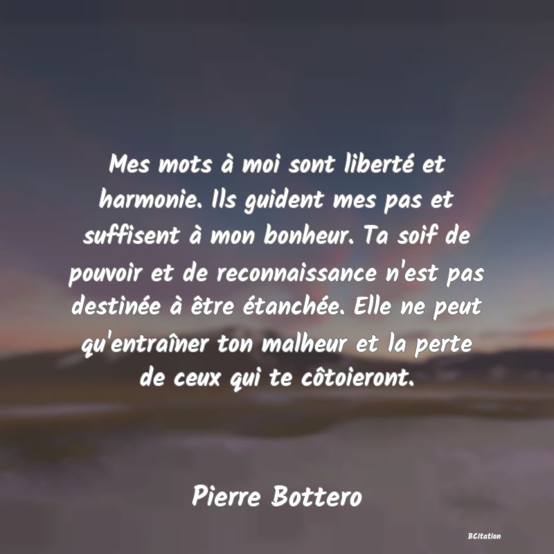 image de citation: Mes mots à moi sont liberté et harmonie. Ils guident mes pas et suffisent à mon bonheur. Ta soif de pouvoir et de reconnaissance n'est pas destinée à être étanchée. Elle ne peut qu'entraîner ton malheur et la perte de ceux qui te côtoieront.