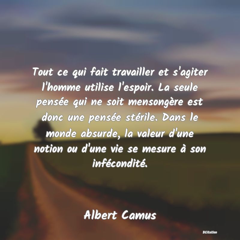 image de citation: Tout ce qui fait travailler et s'agiter l'homme utilise l'espoir. La seule pensée qui ne soit mensongère est donc une pensée stérile. Dans le monde absurde, la valeur d'une notion ou d'une vie se mesure à son infécondité.