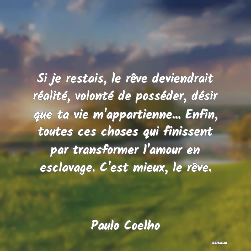 image de citation: Si je restais, le rêve deviendrait réalité, volonté de posséder, désir que ta vie m'appartienne... Enfin, toutes ces choses qui finissent par transformer l'amour en esclavage. C'est mieux, le rêve.