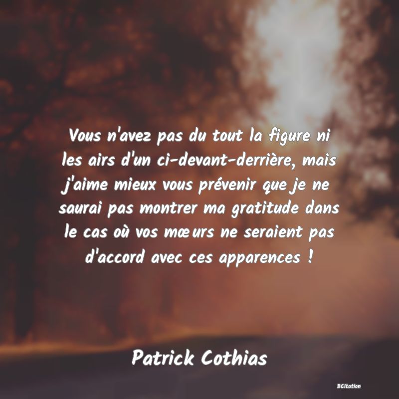 image de citation: Vous n'avez pas du tout la figure ni les airs d'un ci-devant-derrière, mais j'aime mieux vous prévenir que je ne saurai pas montrer ma gratitude dans le cas où vos mœurs ne seraient pas d'accord avec ces apparences !