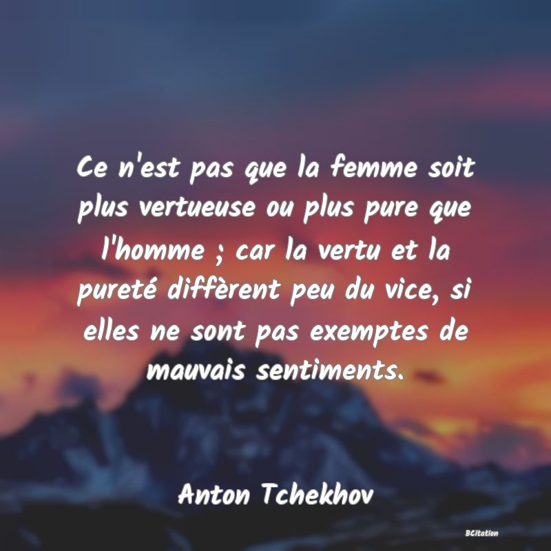 image de citation: Ce n'est pas que la femme soit plus vertueuse ou plus pure que l'homme ; car la vertu et la pureté diffèrent peu du vice, si elles ne sont pas exemptes de mauvais sentiments.