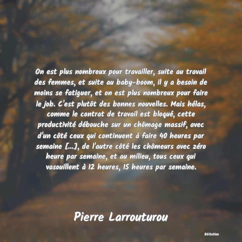 image de citation: On est plus nombreux pour travailler, suite au travail des femmes, et suite au baby-boom, il y a besoin de moins se fatiguer, et on est plus nombreux pour faire le job. C'est plutôt des bonnes nouvelles. Mais hélas, comme le contrat de travail est bloqué, cette productivité débouche sur un chômage massif, avec d'un côté ceux qui continuent à faire 40 heures par semaine [...], de l'autre côté les chômeurs avec zéro heure par semaine, et au milieu, tous ceux qui vasouillent à 12 heures, 15 heures par semaine.