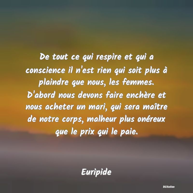 image de citation: De tout ce qui respire et qui a conscience il n'est rien qui soit plus à plaindre que nous, les femmes. D'abord nous devons faire enchère et nous acheter un mari, qui sera maître de notre corps, malheur plus onéreux que le prix qui le paie.