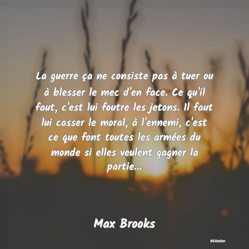 image de citation: La guerre ça ne consiste pas à tuer ou à blesser le mec d'en face. Ce qu'il faut, c'est lui foutre les jetons. Il faut lui casser le moral, à l'ennemi, c'est ce que font toutes les armées du monde si elles veulent gagner la partie...