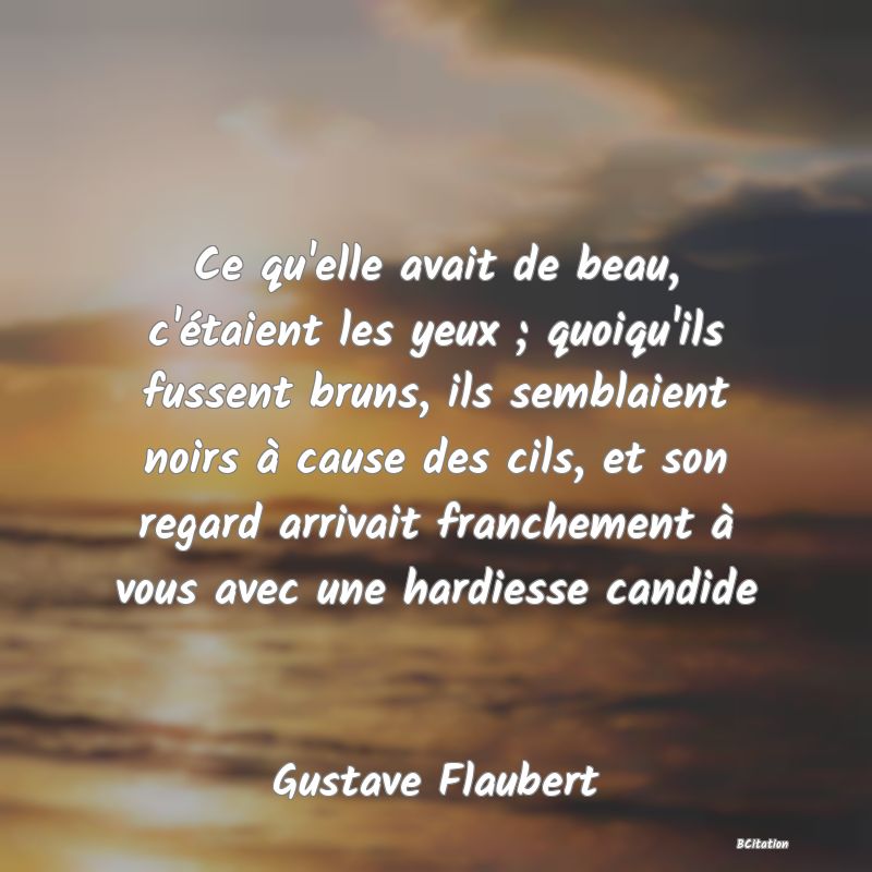 image de citation: Ce qu'elle avait de beau, c'étaient les yeux ; quoiqu'ils fussent bruns, ils semblaient noirs à cause des cils, et son regard arrivait franchement à vous avec une hardiesse candide