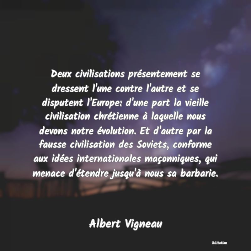 image de citation: Deux civilisations présentement se dressent l'une contre l'autre et se disputent l'Europe: d'une part la vieille civilisation chrétienne à laquelle nous devons notre évolution. Et d'autre par la fausse civilisation des Soviets, conforme aux idées internationales maçonniques, qui menace d'étendre jusqu'à nous sa barbarie.