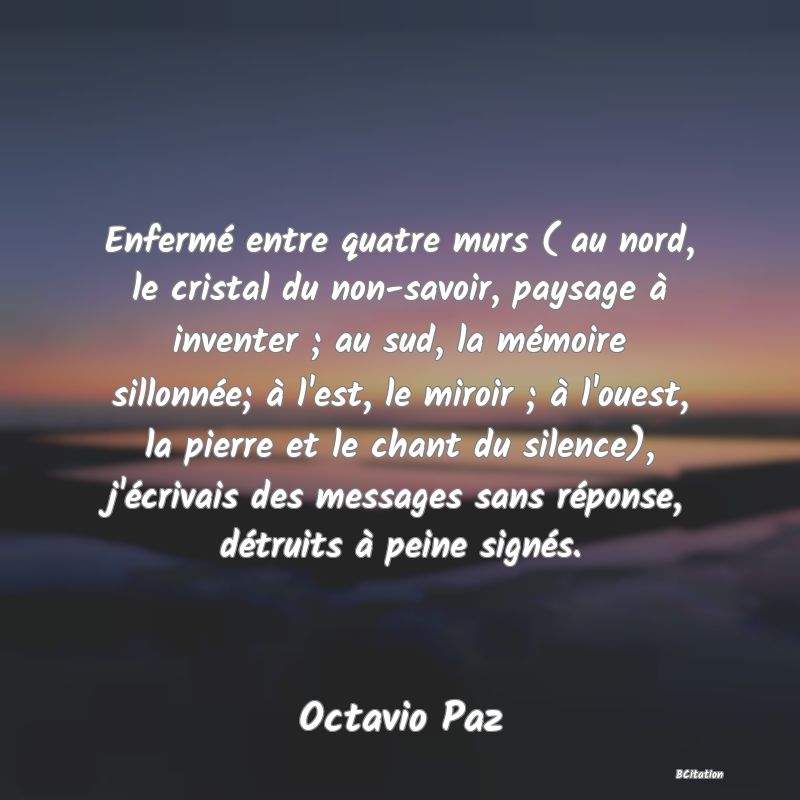 image de citation: Enfermé entre quatre murs ( au nord, le cristal du non-savoir, paysage à inventer ; au sud, la mémoire sillonnée; à l'est, le miroir ; à l'ouest, la pierre et le chant du silence), j'écrivais des messages sans réponse, détruits à peine signés.