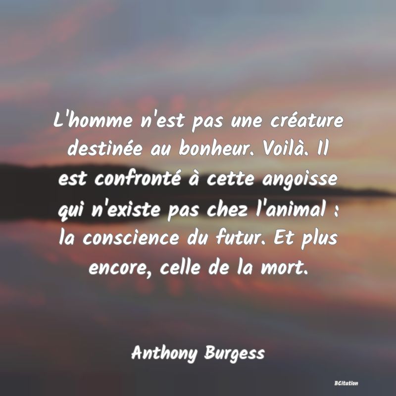 image de citation: L'homme n'est pas une créature destinée au bonheur. Voilà. Il est confronté à cette angoisse qui n'existe pas chez l'animal : la conscience du futur. Et plus encore, celle de la mort.