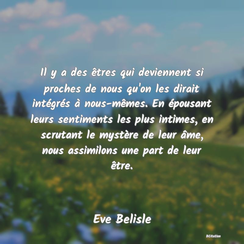 image de citation: Il y a des êtres qui deviennent si proches de nous qu'on les dirait intégrés à nous-mêmes. En épousant leurs sentiments les plus intimes, en scrutant le mystère de leur âme, nous assimilons une part de leur être.