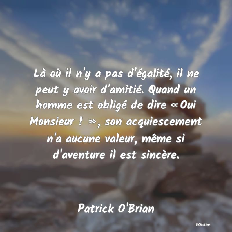 Belle Citation - Là où il n'y a pas d'égalité, il ne peut y avoir d'amitié. Quand un homme est obligé de dire « Oui Monsieur ! », son acquiescement n'a aucune valeur, même si d'aventure il est sincère. - Patrick O'Brian