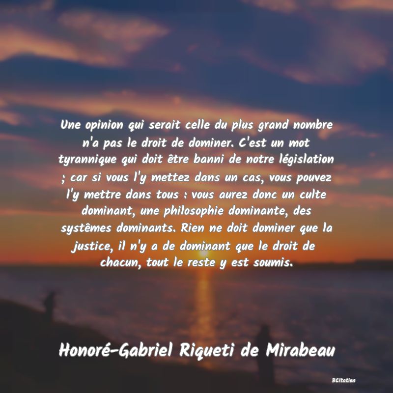 Belle Citation - Une opinion qui serait celle du plus grand nombre n'a pas le droit de dominer. C'est un mot tyrannique qui doit être banni de notre législation ; car si vous l'y mettez dans un cas, vous pouvez l'y mettre dans tous : vous aurez donc un culte dominant, une philosophie dominante, des systêmes dominants. Rien ne doit dominer que la justice, il n'y a de dominant que le droit de chacun, tout le reste y est soumis. - Honoré-Gabriel Riqueti de Mirabeau