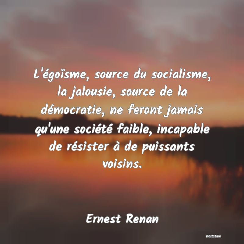 image de citation: L'égoïsme, source du socialisme, la jalousie, source de la démocratie, ne feront jamais qu'une société faible, incapable de résister à de puissants voisins.