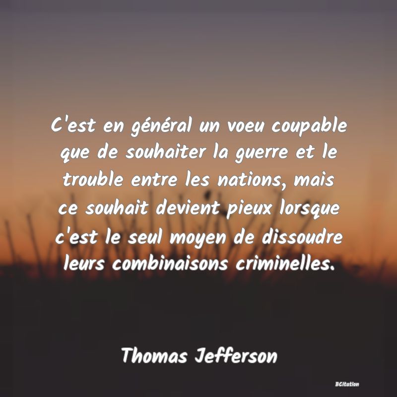 Belle Citation - C'est en général un voeu coupable que de souhaiter la guerre et le trouble entre les nations, mais ce souhait devient pieux lorsque c'est le seul moyen de dissoudre leurs combinaisons criminelles. - Thomas Jefferson
