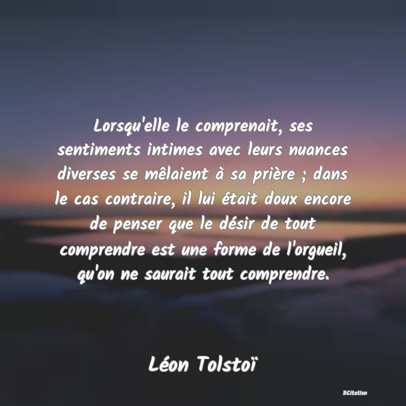 image de citation: Lorsqu'elle le comprenait, ses sentiments intimes avec leurs nuances diverses se mêlaient à sa prière ; dans le cas contraire, il lui était doux encore de penser que le désir de tout comprendre est une forme de l'orgueil, qu'on ne saurait tout comprendre.