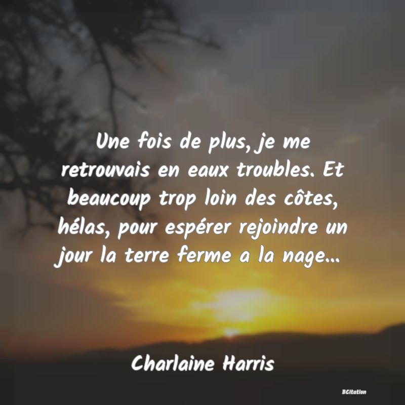 Belle Citation - Une fois de plus, je me retrouvais en eaux troubles. Et beaucoup trop loin des côtes, hélas, pour espérer rejoindre un jour la terre ferme a la nage... - Charlaine Harris