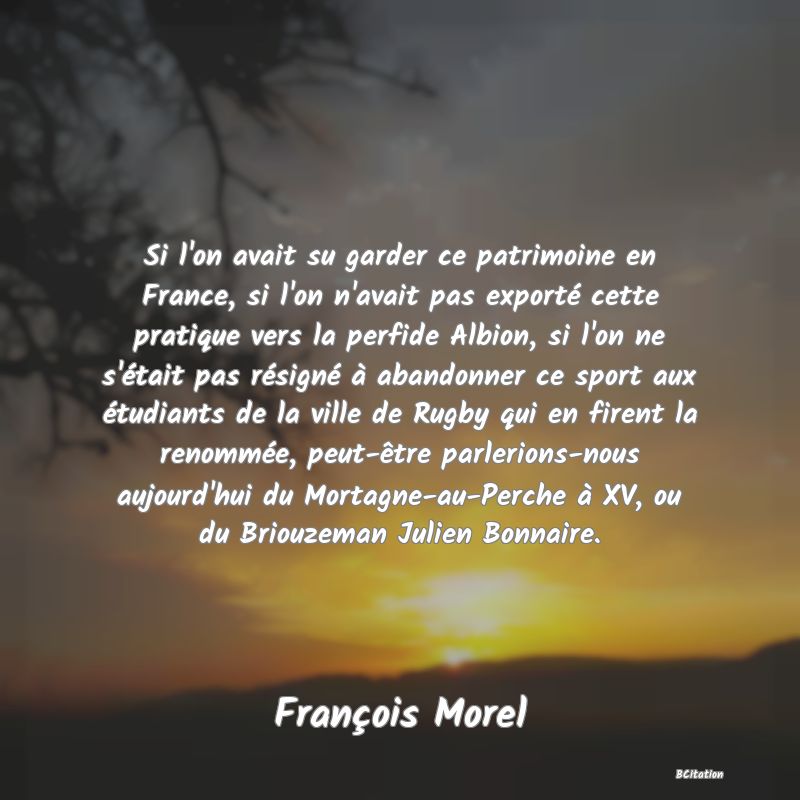 image de citation: Si l'on avait su garder ce patrimoine en France, si l'on n'avait pas exporté cette pratique vers la perfide Albion, si l'on ne s'était pas résigné à abandonner ce sport aux étudiants de la ville de Rugby qui en firent la renommée, peut-être parlerions-nous aujourd'hui du Mortagne-au-Perche à XV, ou du Briouzeman Julien Bonnaire.