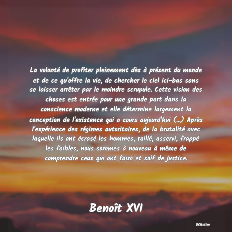 image de citation: La volonté de profiter pleinement dès à présent du monde et de ce qu'offre la vie, de chercher le ciel ici-bas sans se laisser arrêter par le moindre scrupule. Cette vision des choses est entrée pour une grande part dans la conscience moderne et elle détermine largement la conception de l'existence qui a cours aujourd'hui (...) Après l'expérience des régimes autoritaires, de la brutalité avec laquelle ils ont écrasé les hommes, raillé, asservi, frappé les faibles, nous sommes à nouveau à même de comprendre ceux qui ont faim et soif de justice.