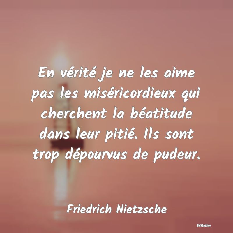 image de citation: En vérité je ne les aime pas les miséricordieux qui cherchent la béatitude dans leur pitié. Ils sont trop dépourvus de pudeur.