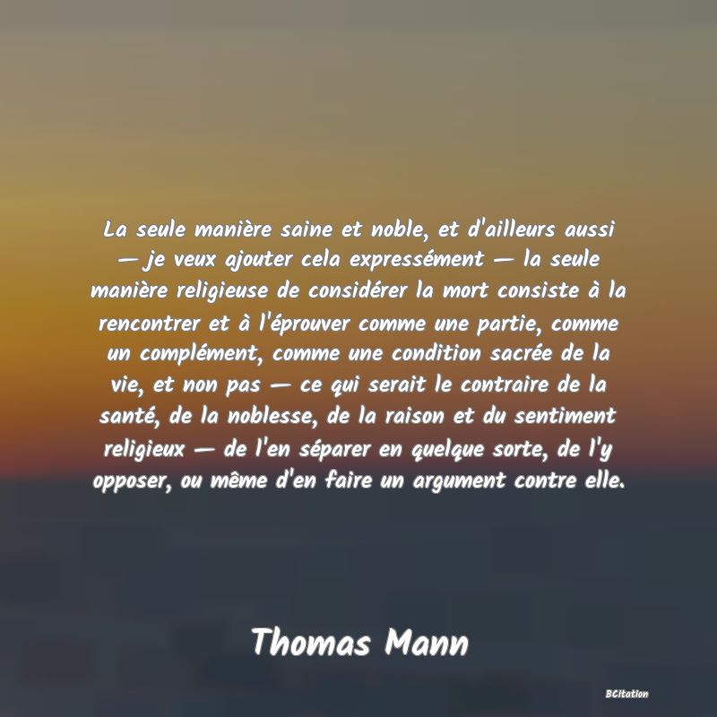 Belle Citation - La seule manière saine et noble, et d'ailleurs aussi — je veux ajouter cela expressément — la seule manière religieuse de considérer la mort consiste à la rencontrer et à l'éprouver comme une partie, comme un complément, comme une condition sacrée de la vie, et non pas — ce qui serait le contraire de la santé, de la noblesse, de la raison et du sentiment religieux — de l'en séparer en quelque sorte, de l'y opposer, ou même d'en faire un argument contre elle. - Thomas Mann