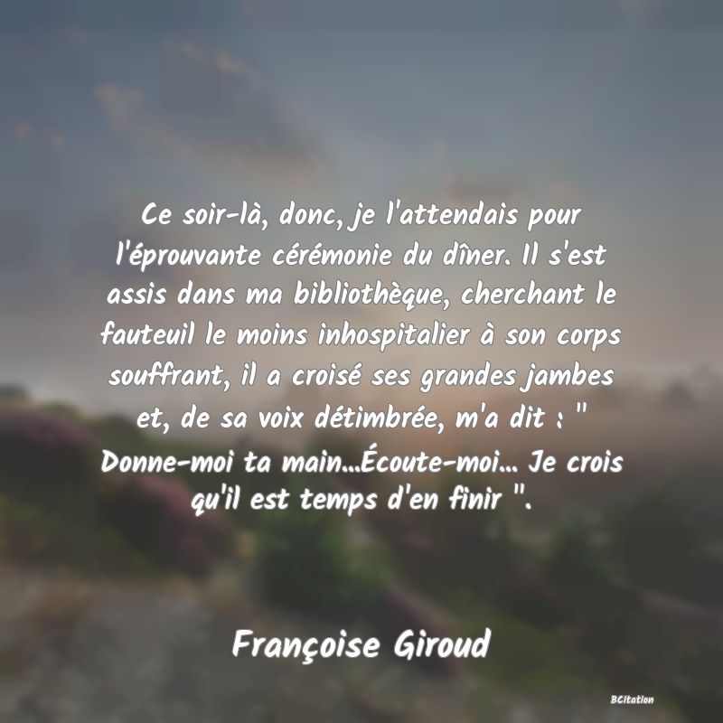 image de citation: Ce soir-là, donc, je l'attendais pour l'éprouvante cérémonie du dîner. Il s'est assis dans ma bibliothèque, cherchant le fauteuil le moins inhospitalier à son corps souffrant, il a croisé ses grandes jambes et, de sa voix détimbrée, m'a dit :   Donne-moi ta main...Écoute-moi... Je crois qu'il est temps d'en finir  .