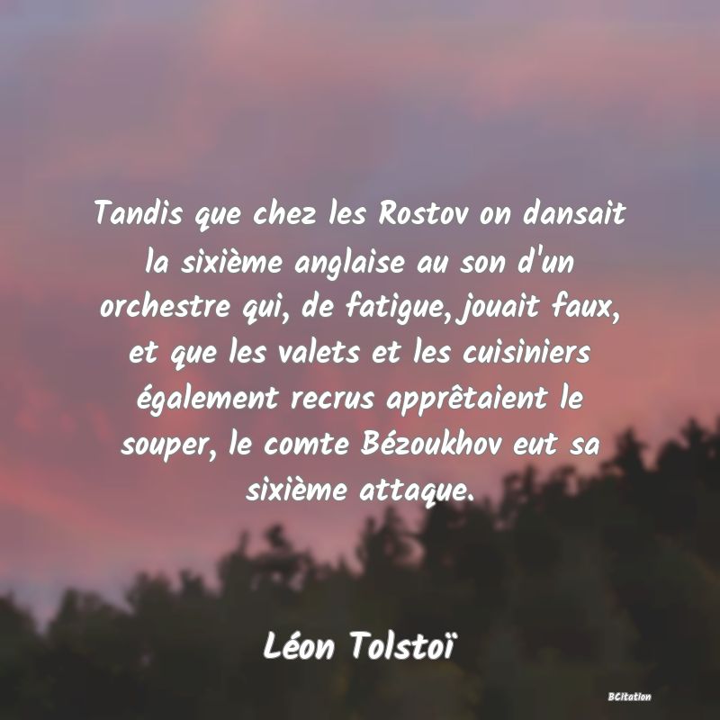 Belle Citation - Tandis que chez les Rostov on dansait la sixième anglaise au son d'un orchestre qui, de fatigue, jouait faux, et que les valets et les cuisiniers également recrus apprêtaient le souper, le comte Bézoukhov eut sa sixième attaque. - Léon Tolstoï
