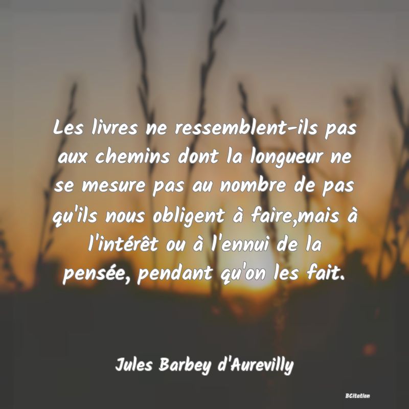 image de citation: Les livres ne ressemblent-ils pas aux chemins dont la longueur ne se mesure pas au nombre de pas qu'ils nous obligent à faire,mais à l'intérêt ou à l'ennui de la pensée, pendant qu'on les fait.