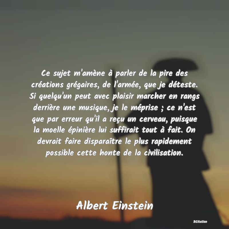 image de citation: Ce sujet m'amène à parler de la pire des créations grégaires, de l'armée, que je déteste. Si quelqu'un peut avec plaisir marcher en rangs derrière une musique, je le méprise ; ce n'est que par erreur qu'il a reçu un cerveau, puisque la moelle épinière lui suffirait tout à fait. On devrait faire disparaître le plus rapidement possible cette honte de la civilisation.